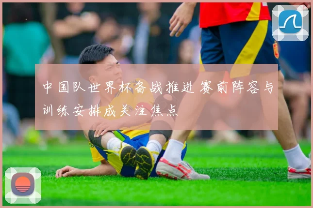 中国队世界杯备战推进 赛前阵容与训练安排成关注焦点