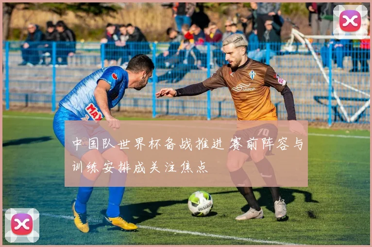 中国队世界杯备战推进 赛前阵容与训练安排成关注焦点