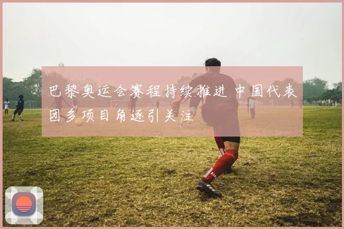 巴黎奥运会赛程持续推进 中国代表团多项目角逐引关注
