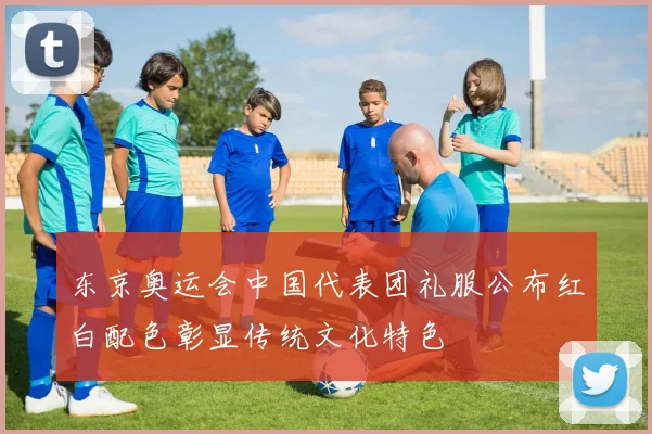 东京奥运会中国代表团礼服公布红白配色彰显传统文化特色