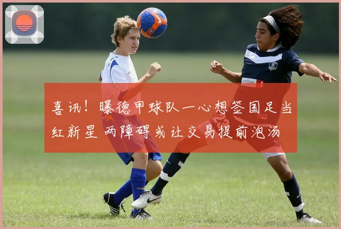 喜讯!曝德甲球队一心想签国足当红新星 两障碍或让交易提前泡汤
