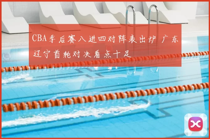 CBA季后赛八进四对阵表出炉 广东辽宁首轮对决看点十足