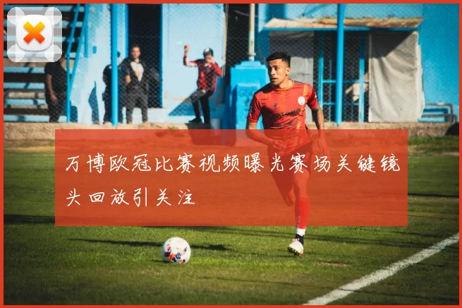 万博欧冠比赛视频曝光赛场关键镜头回放引关注