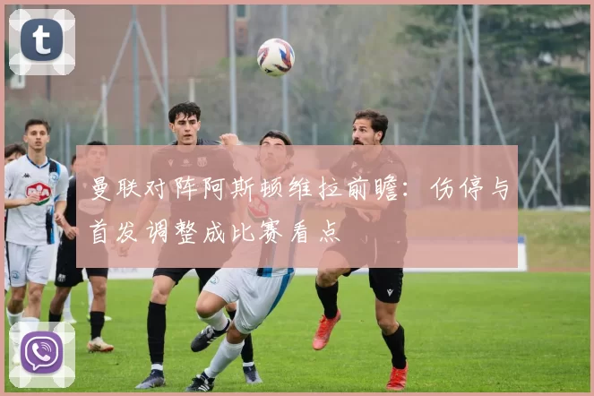 曼联对阵阿斯顿维拉前瞻：伤停与首发调整成比赛看点