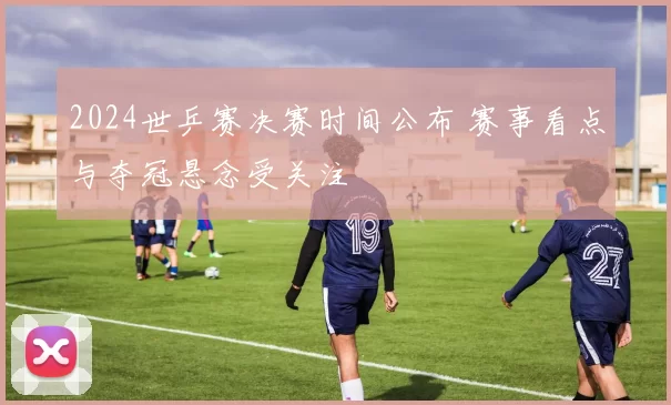 2024世乒赛决赛时间公布 赛事看点与夺冠悬念受关注