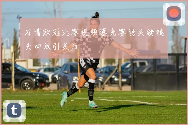 万博欧冠比赛视频曝光赛场关键镜头回放引关注