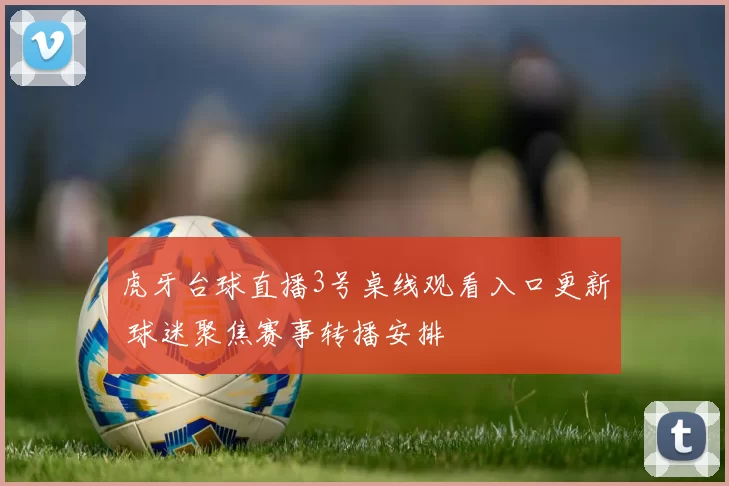 虎牙台球直播3号桌线观看入口更新 球迷聚焦赛事转播安排