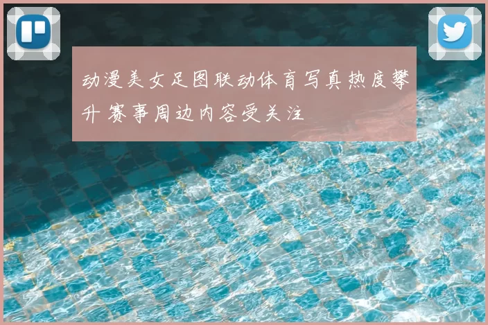 动漫美女足图联动体育写真热度攀升 赛事周边内容受关注