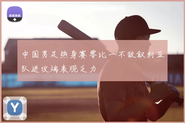 中国男足热身赛零比一不敌叙利亚队进攻端表现乏力