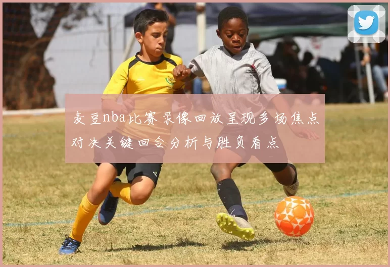 麦豆nba比赛录像回放呈现多场焦点对决关键回合分析与胜负看点