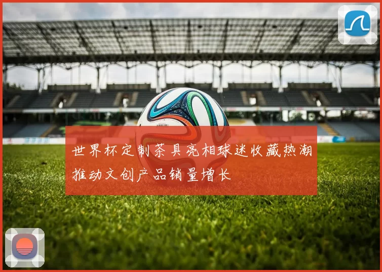 世界杯定制茶具亮相球迷收藏热潮推动文创产品销量增长