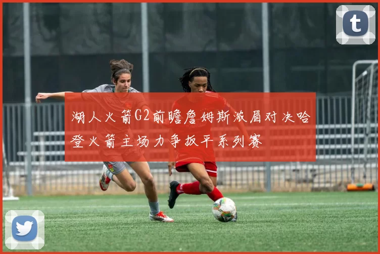 湖人火箭G2前瞻詹姆斯浓眉对决哈登火箭主场力争扳平系列赛