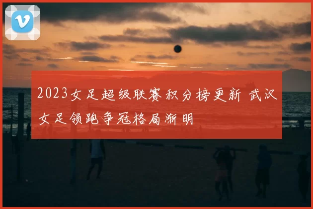 2023女足超级联赛积分榜更新 武汉女足领跑争冠格局渐明
