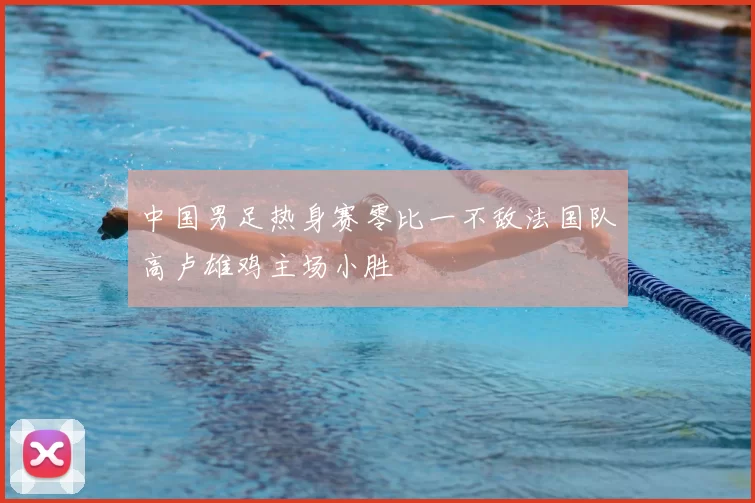 中国男足热身赛零比一不敌法国队高卢雄鸡主场小胜