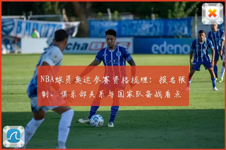 NBA球员奥运参赛资格梳理：报名限制、俱乐部关系与国家队备战看点