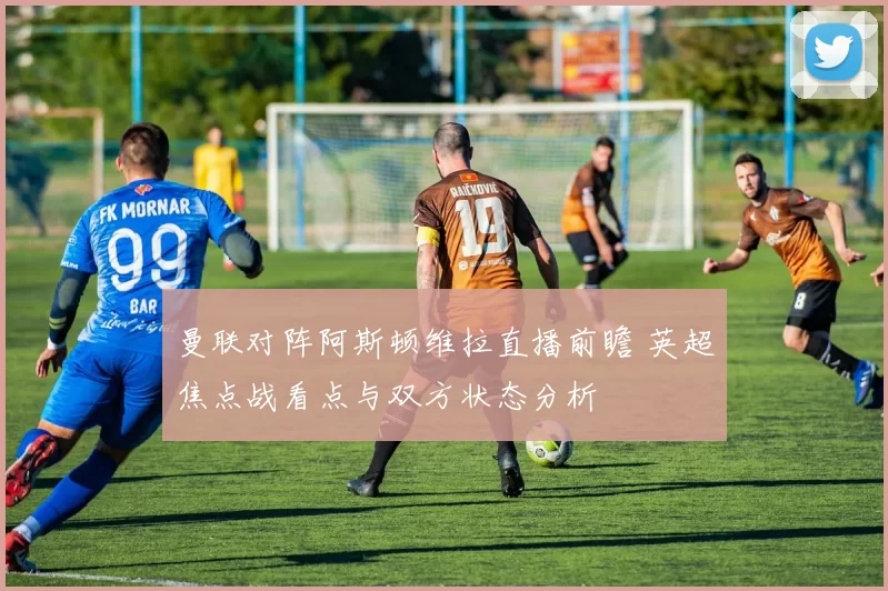 曼联对阵阿斯顿维拉直播前瞻 英超焦点战看点与双方状态分析