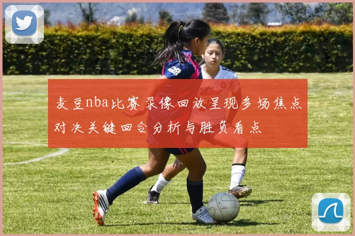 麦豆nba比赛录像回放呈现多场焦点对决关键回合分析与胜负看点