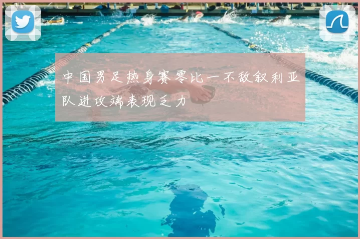中国男足热身赛零比一不敌叙利亚队进攻端表现乏力