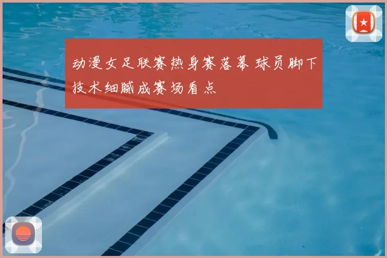 动漫女足联赛热身赛落幕 球员脚下技术细腻成赛场看点