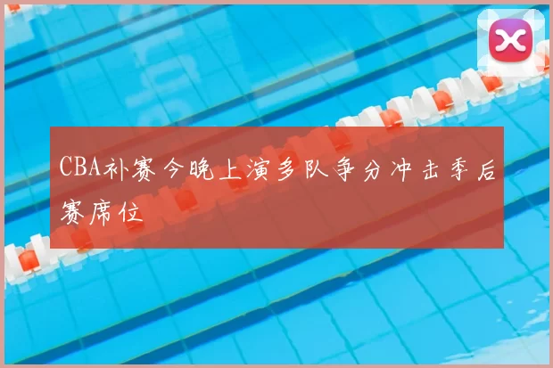 CBA补赛今晚上演多队争分冲击季后赛席位