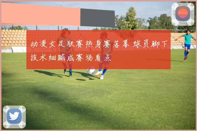 动漫女足联赛热身赛落幕 球员脚下技术细腻成赛场看点