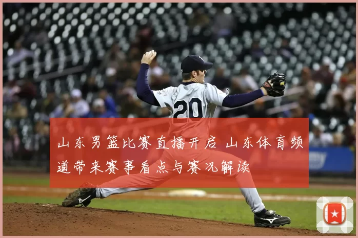山东男篮比赛直播开启 山东体育频道带来赛事看点与赛况解读
