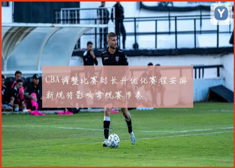 CBA调整比赛时长并优化赛程安排 新规将影响常规赛节奏