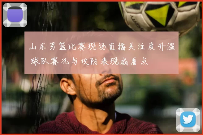 山东男篮比赛现场直播关注度升温 球队赛况与攻防表现成看点