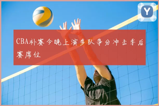 CBA补赛今晚上演多队争分冲击季后赛席位
