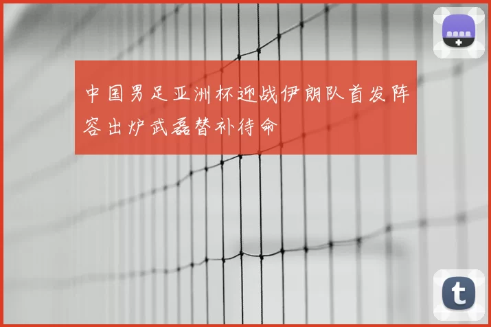 中国男足亚洲杯迎战伊朗队首发阵容出炉武磊替补待命