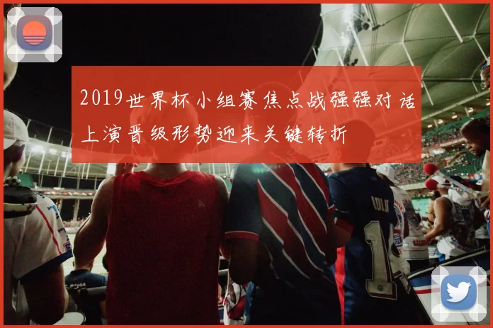 2019世界杯小组赛焦点战强强对话上演晋级形势迎来关键转折