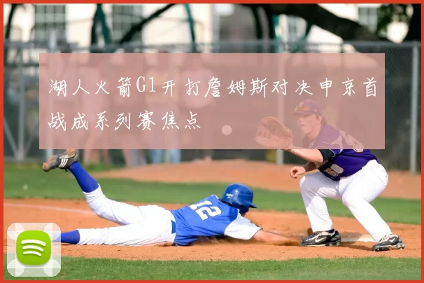 湖人火箭G1开打詹姆斯对决申京首战成系列赛焦点
