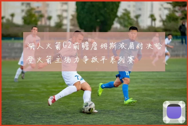 湖人火箭G2前瞻詹姆斯浓眉对决哈登火箭主场力争扳平系列赛