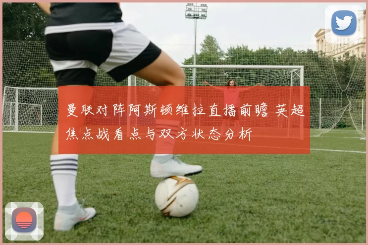 曼联对阵阿斯顿维拉直播前瞻 英超焦点战看点与双方状态分析