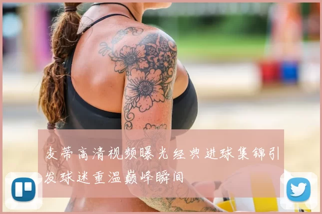 麦蒂高清视频曝光经典进球集锦引发球迷重温巅峰瞬间
