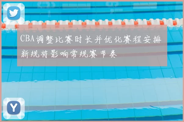 CBA调整比赛时长并优化赛程安排 新规将影响常规赛节奏
