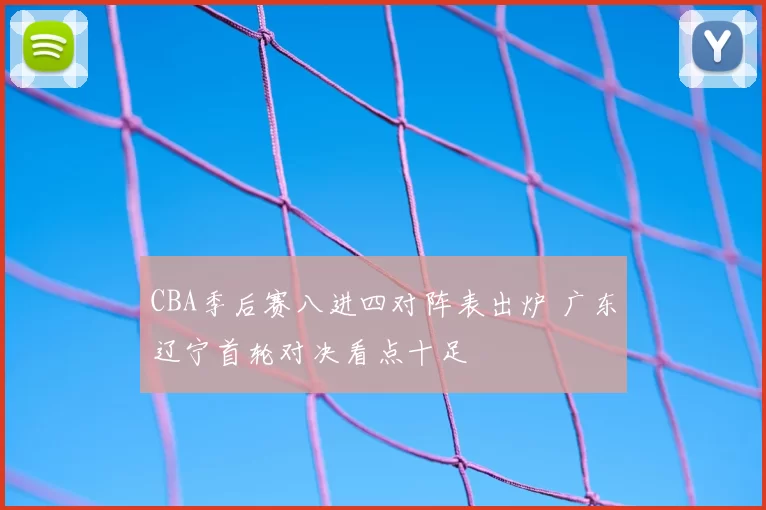 CBA季后赛八进四对阵表出炉 广东辽宁首轮对决看点十足