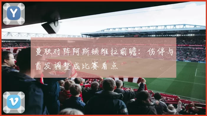 曼联对阵阿斯顿维拉前瞻：伤停与首发调整成比赛看点